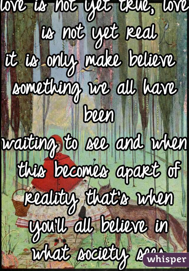 love is not yet true, love is not yet real
it is only make believe 
something we all have been
waiting to see and when this becomes apart of reality that's when you'll all believe in what society sees