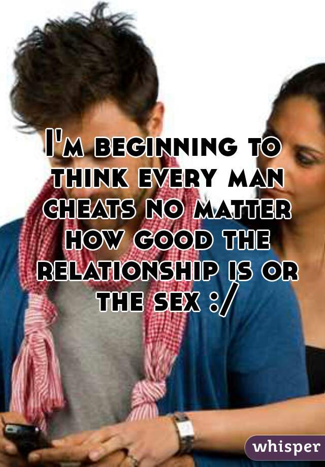 I'm beginning to think every man cheats no matter how good the relationship is or the sex :/