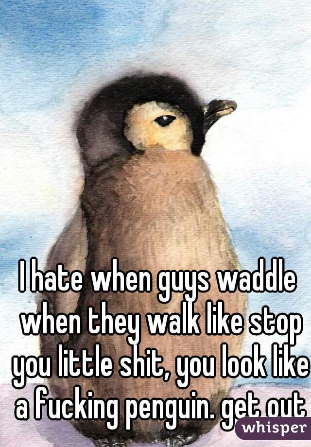 I hate when guys waddle when they walk like stop you little shit, you look like a fucking penguin. get out