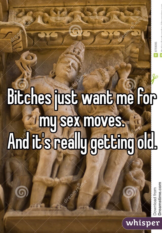 Bitches just want me for my sex moves. 
And it's really getting old. 