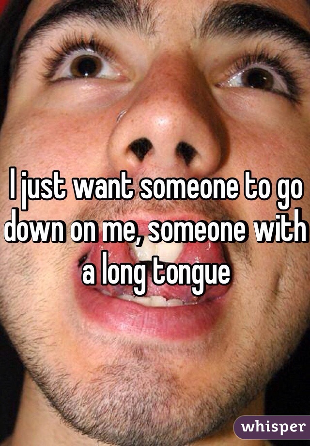 I just want someone to go down on me, someone with a long tongue 