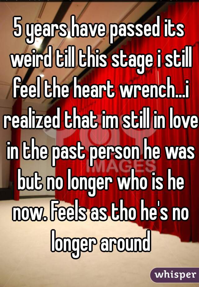 5 years have passed its weird till this stage i still feel the heart wrench...i realized that im still in love in the past person he was but no longer who is he now. Feels as tho he's no longer around