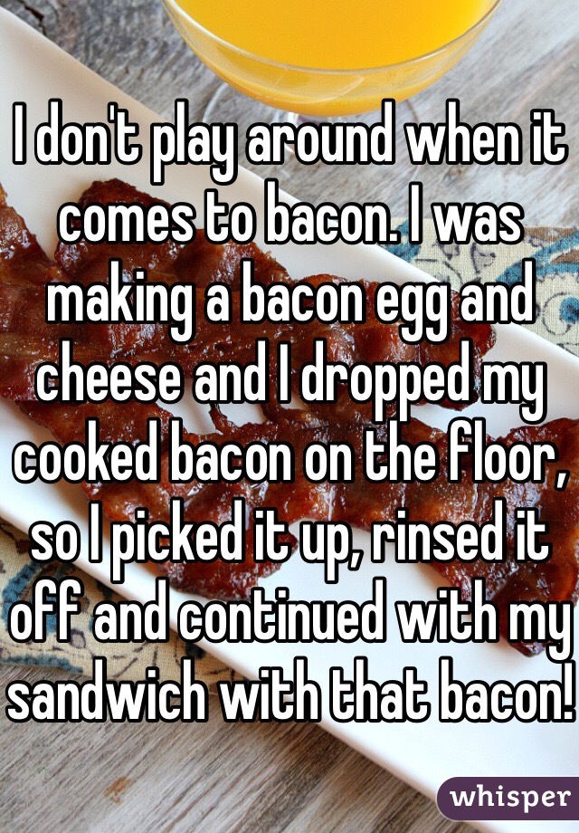 I don't play around when it comes to bacon. I was making a bacon egg and cheese and I dropped my cooked bacon on the floor, so I picked it up, rinsed it off and continued with my sandwich with that bacon!