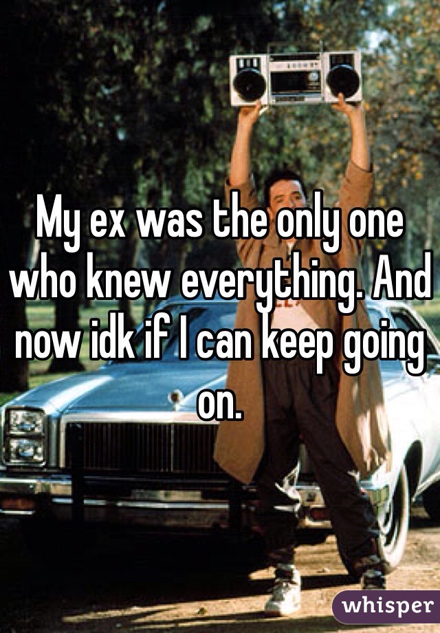 My ex was the only one who knew everything. And now idk if I can keep going on. 