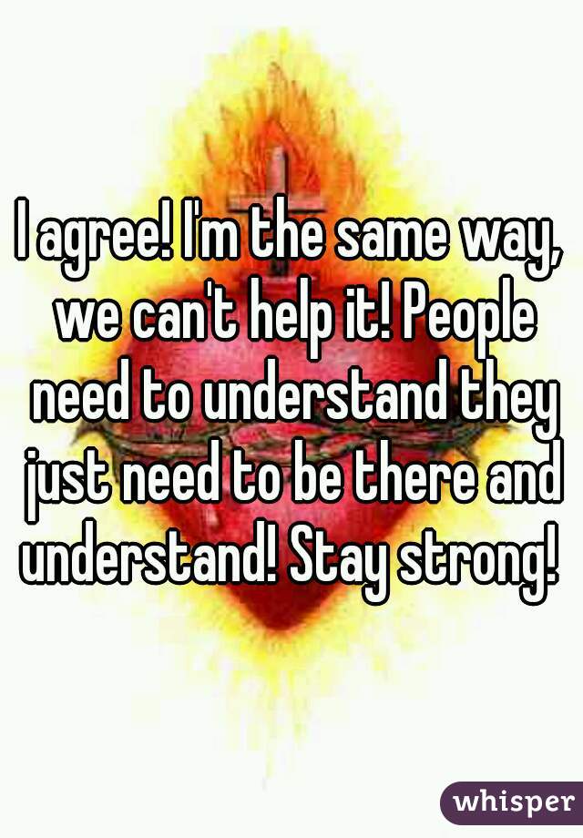 I agree! I'm the same way, we can't help it! People need to understand they just need to be there and understand! Stay strong! 