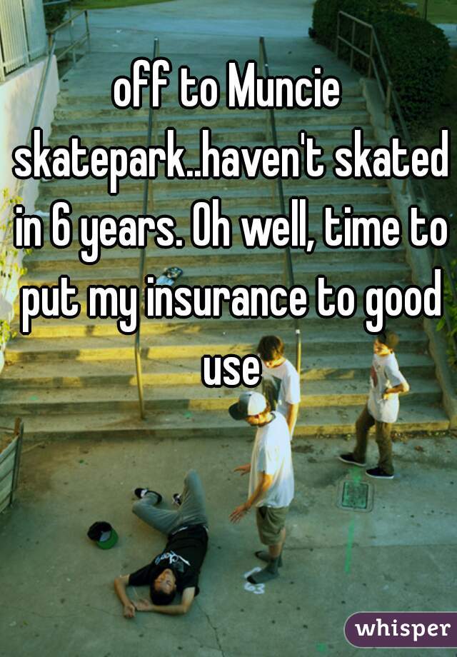 off to Muncie skatepark..haven't skated in 6 years. Oh well, time to put my insurance to good use