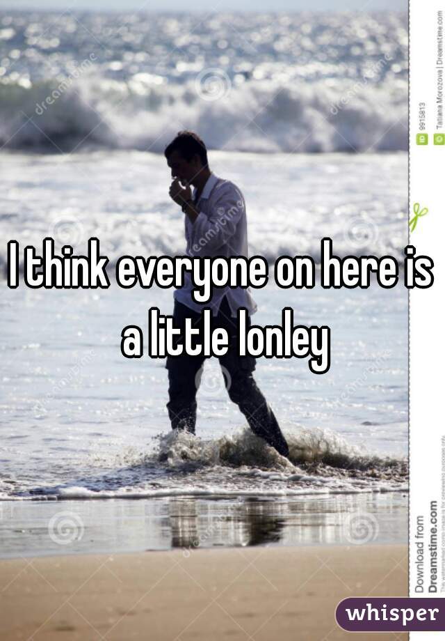 I think everyone on here is a little lonley