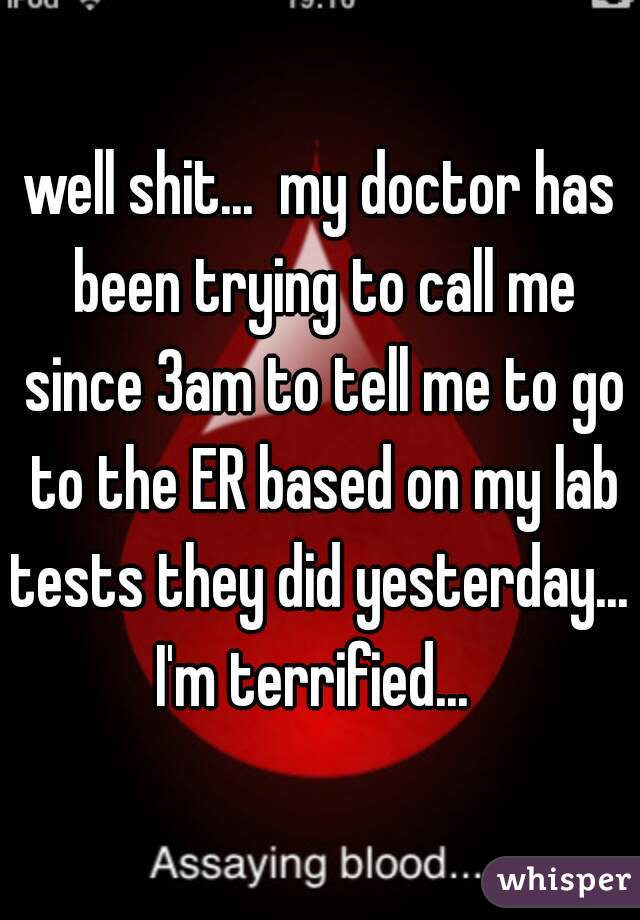 well shit...  my doctor has been trying to call me since 3am to tell me to go to the ER based on my lab tests they did yesterday...  I'm terrified...  