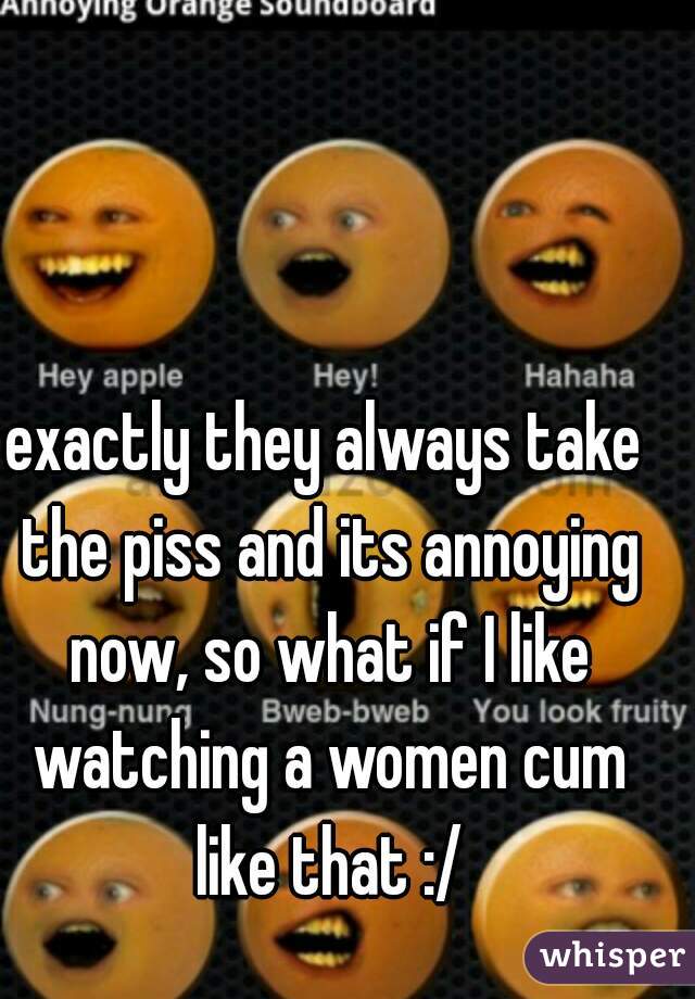 exactly they always take the piss and its annoying now, so what if I like watching a women cum like that :/