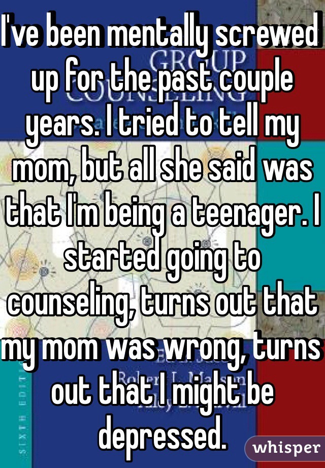 I've been mentally screwed up for the past couple years. I tried to tell my mom, but all she said was that I'm being a teenager. I started going to counseling, turns out that my mom was wrong, turns out that I might be depressed. 