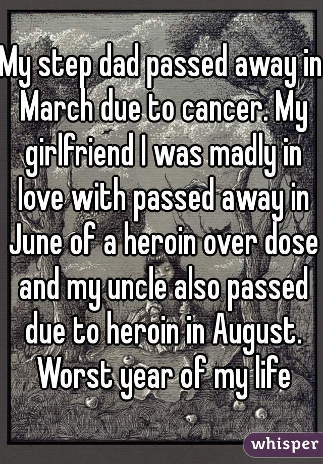 My step dad passed away in March due to cancer. My girlfriend I was madly in love with passed away in June of a heroin over dose and my uncle also passed due to heroin in August. Worst year of my life