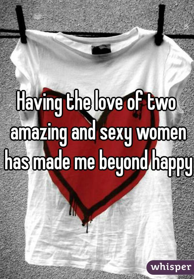 Having the love of two amazing and sexy women has made me beyond happy