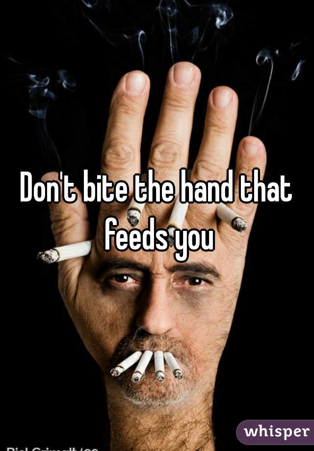 Don't bite the hand that feeds you