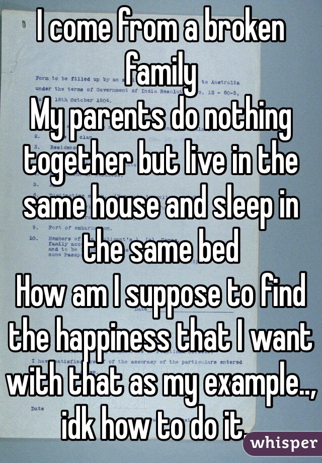 I come from a broken family
My parents do nothing together but live in the same house and sleep in the same bed
How am I suppose to find the happiness that I want with that as my example.., idk how to do it...