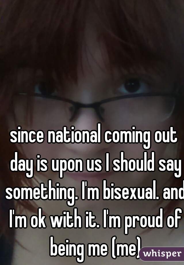 since national coming out day is upon us I should say something. I'm bisexual. and I'm ok with it. I'm proud of being me (me)