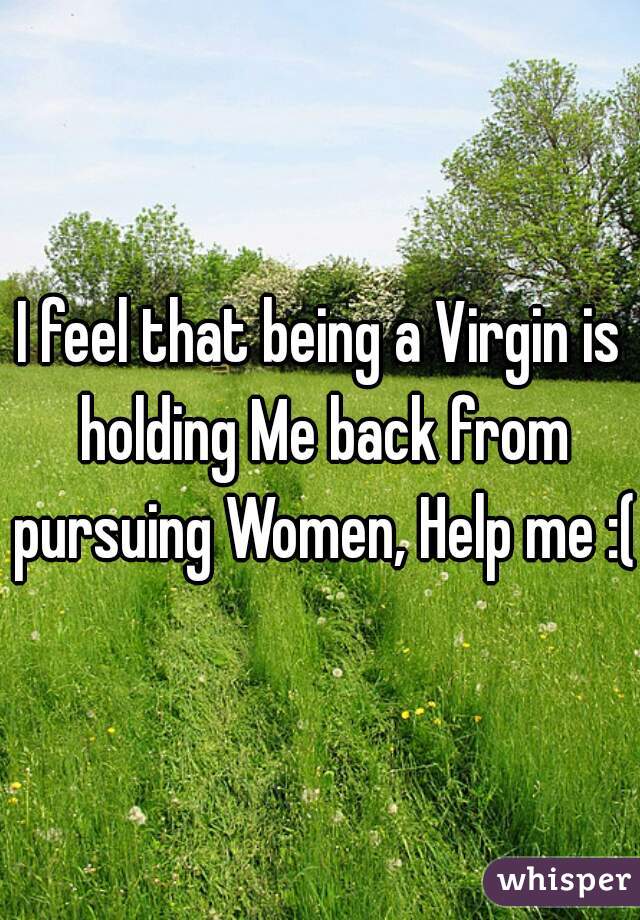 I feel that being a Virgin is holding Me back from pursuing Women, Help me :( 