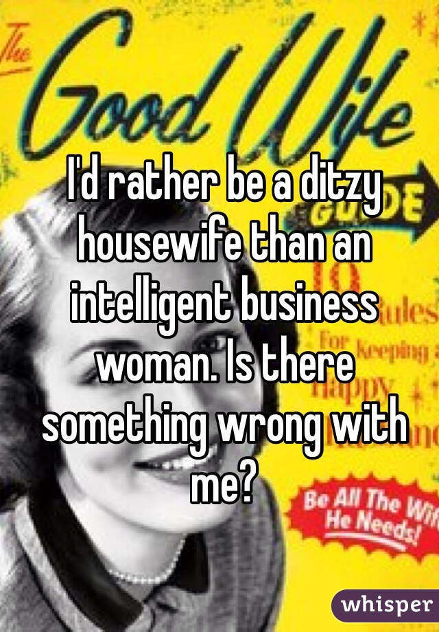 I'd rather be a ditzy housewife than an intelligent business woman. Is there something wrong with me?