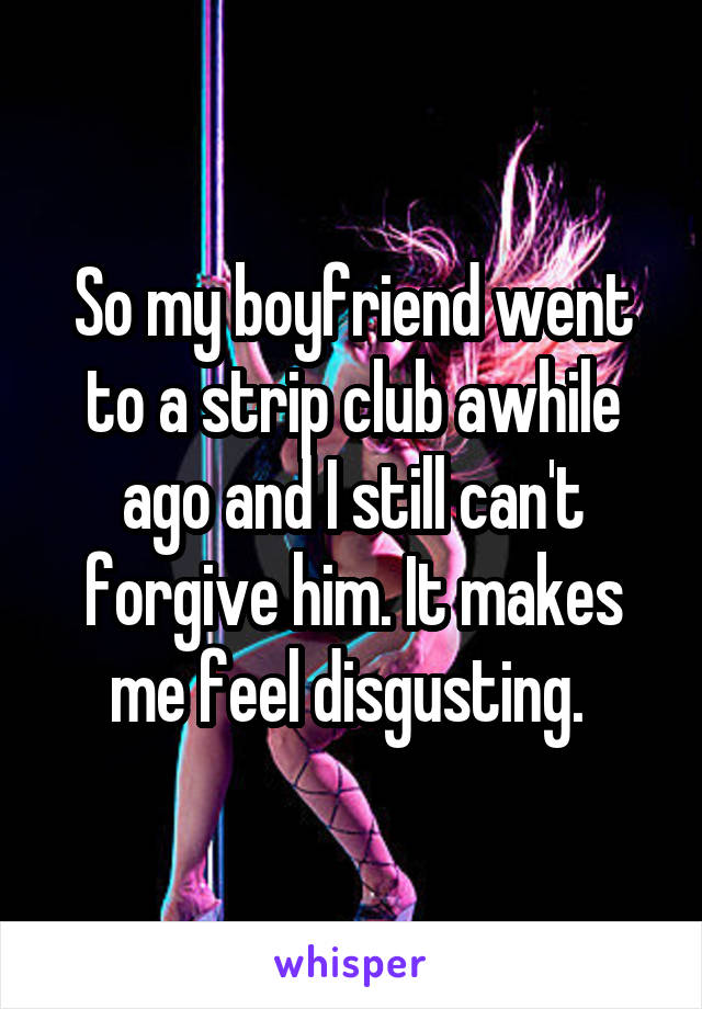 So my boyfriend went to a strip club awhile ago and I still can't forgive him. It makes me feel disgusting. 