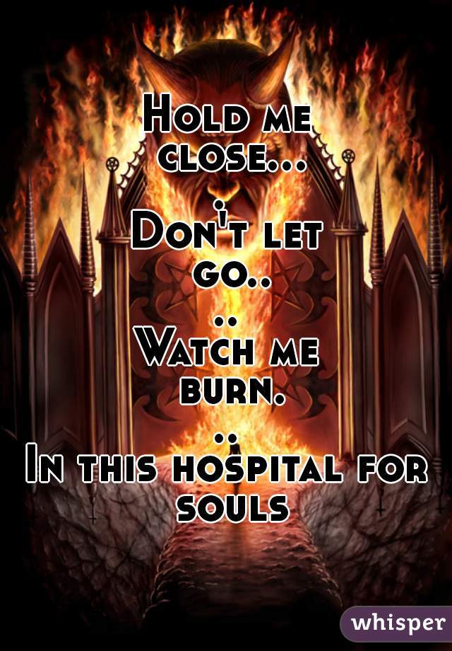 Hold me close.... 
Don't let go....
Watch me burn...
In this hospital for souls