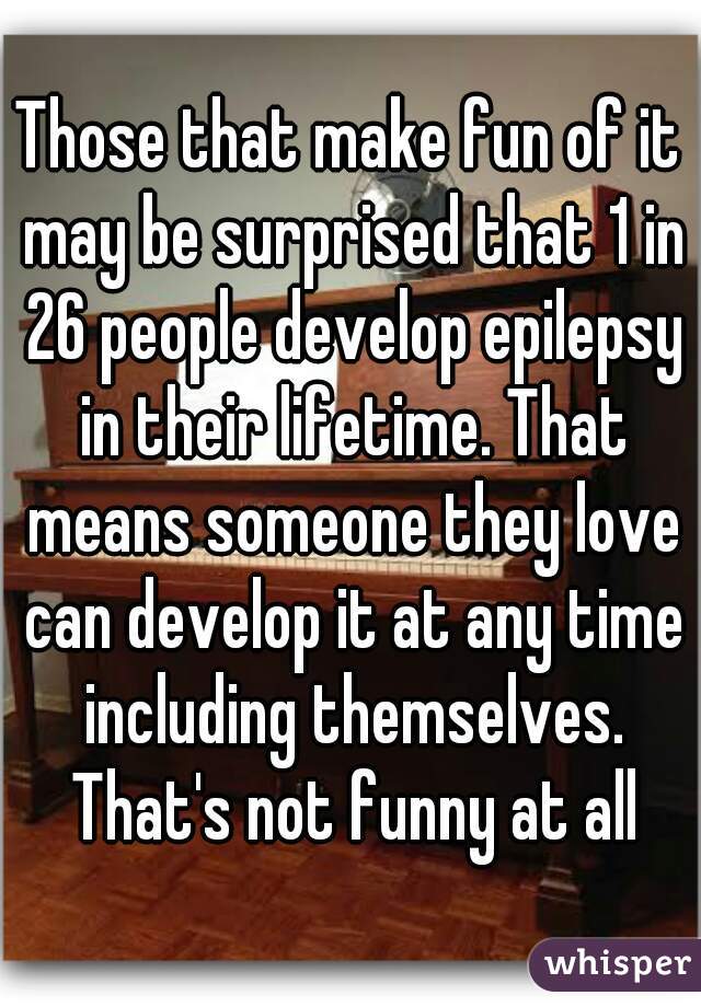 Those that make fun of it may be surprised that 1 in 26 people develop epilepsy in their lifetime. That means someone they love can develop it at any time including themselves. That's not funny at all