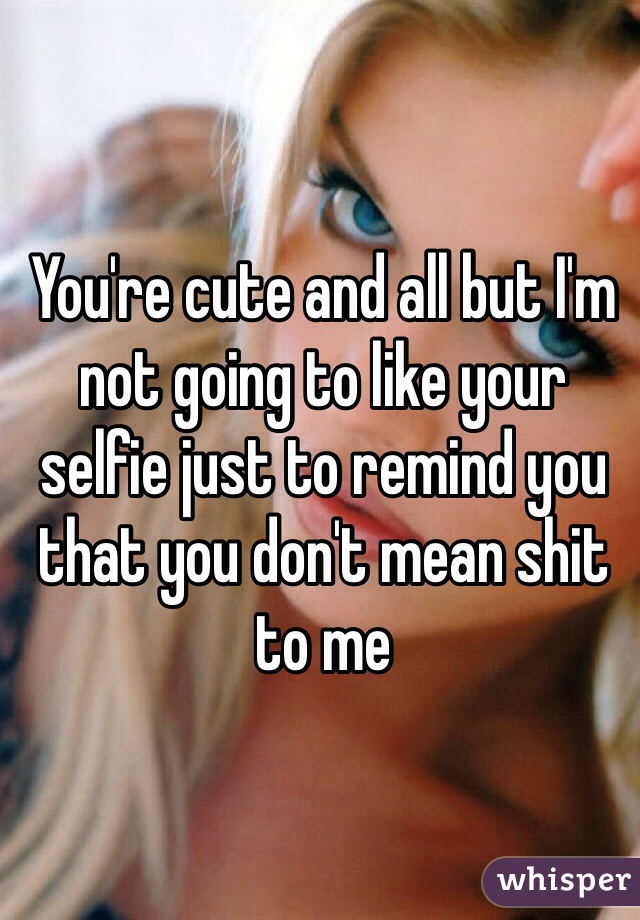 You're cute and all but I'm not going to like your selfie just to remind you that you don't mean shit to me