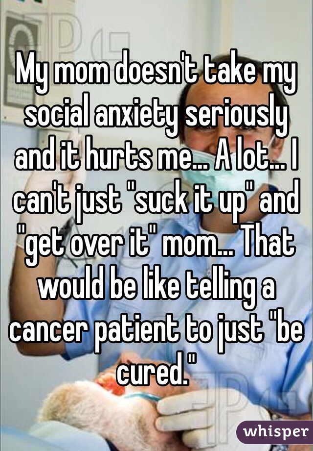 My mom doesn't take my social anxiety seriously and it hurts me... A lot... I can't just "suck it up" and "get over it" mom... That would be like telling a cancer patient to just "be cured."