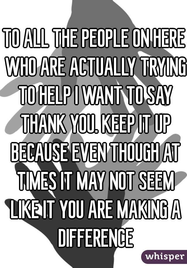 TO ALL THE PEOPLE ON HERE WHO ARE ACTUALLY TRYING TO HELP I WANT TO SAY THANK YOU. KEEP IT UP BECAUSE EVEN THOUGH AT TIMES IT MAY NOT SEEM LIKE IT YOU ARE MAKING A DIFFERENCE