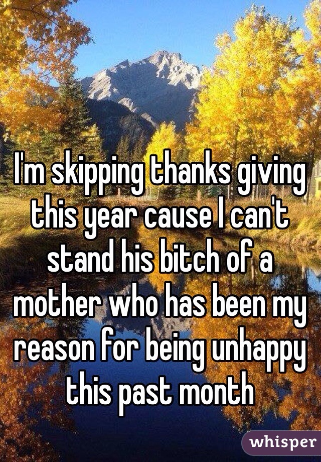 I'm skipping thanks giving this year cause I can't stand his bitch of a mother who has been my reason for being unhappy this past month 