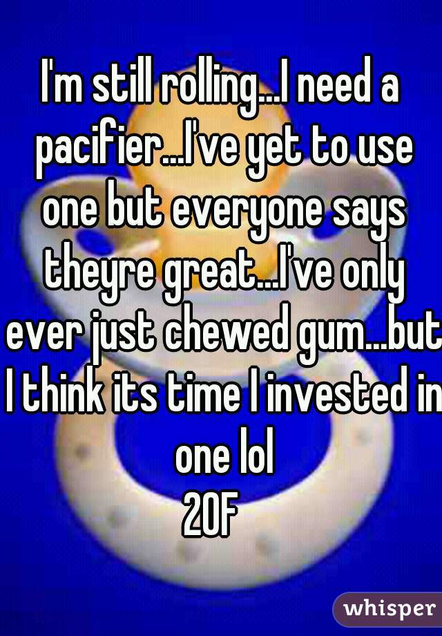 I'm still rolling...I need a pacifier...I've yet to use one but everyone says theyre great...I've only ever just chewed gum...but I think its time I invested in one lol
20F  