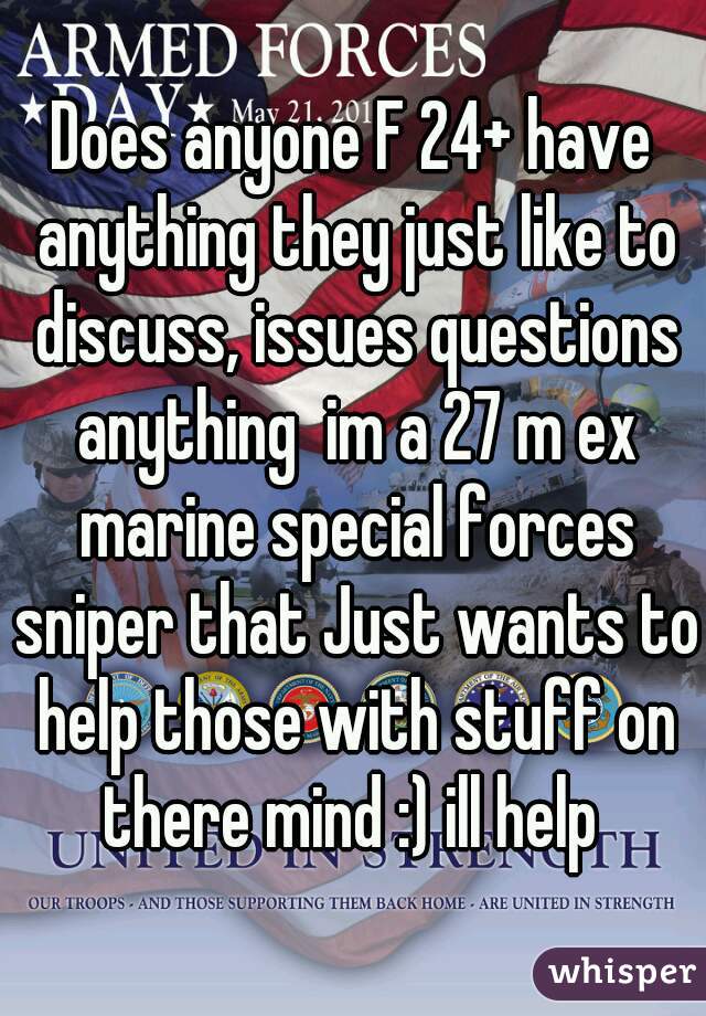 Does anyone F 24+ have anything they just like to discuss, issues questions anything  im a 27 m ex marine special forces sniper that Just wants to help those with stuff on there mind :) ill help 