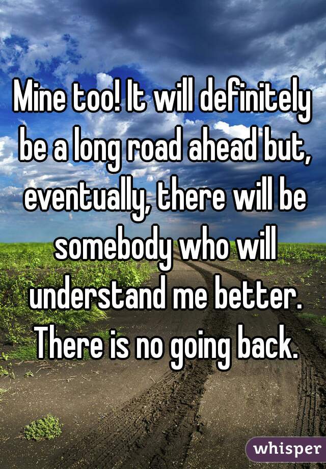 Mine too! It will definitely be a long road ahead but, eventually, there will be somebody who will understand me better. There is no going back.