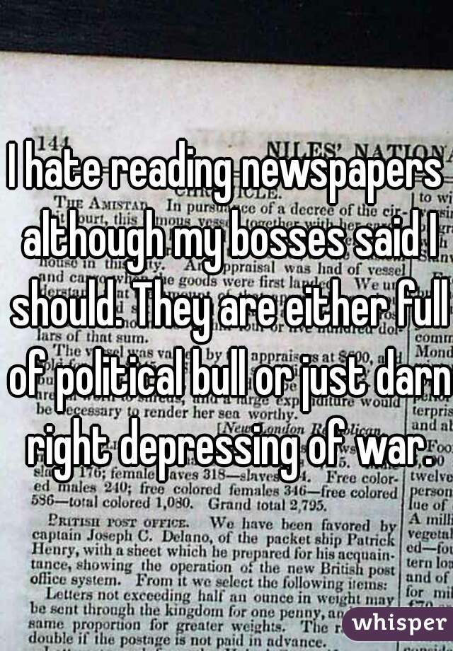 I hate reading newspapers although my bosses said I should. They are either full of political bull or just darn right depressing of war.