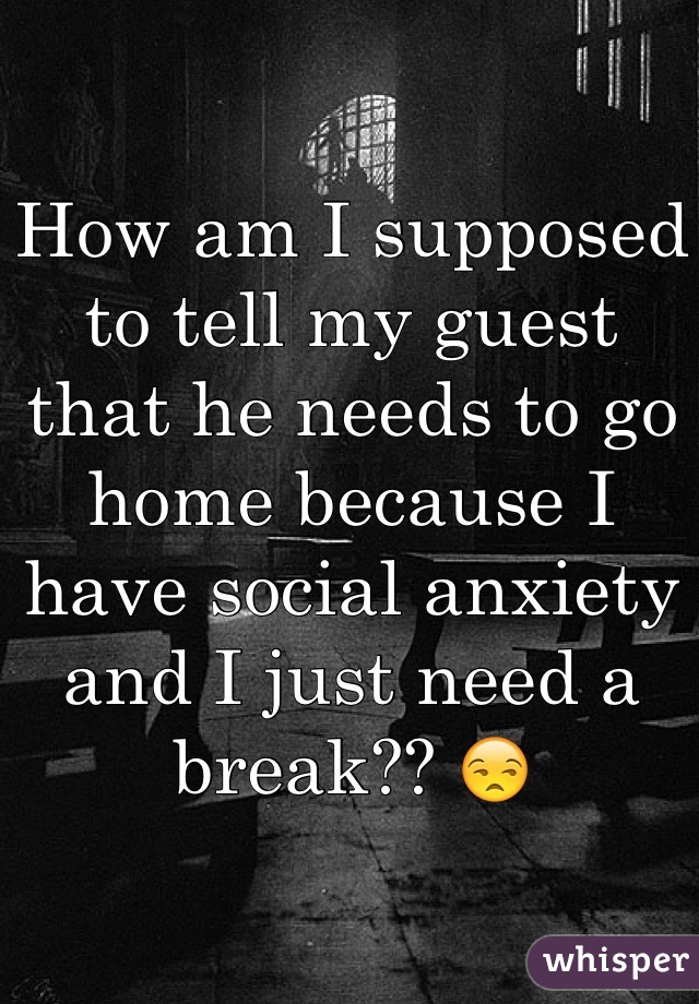 How am I supposed to tell my guest that he needs to go home because I have social anxiety and I just need a break?? 😒