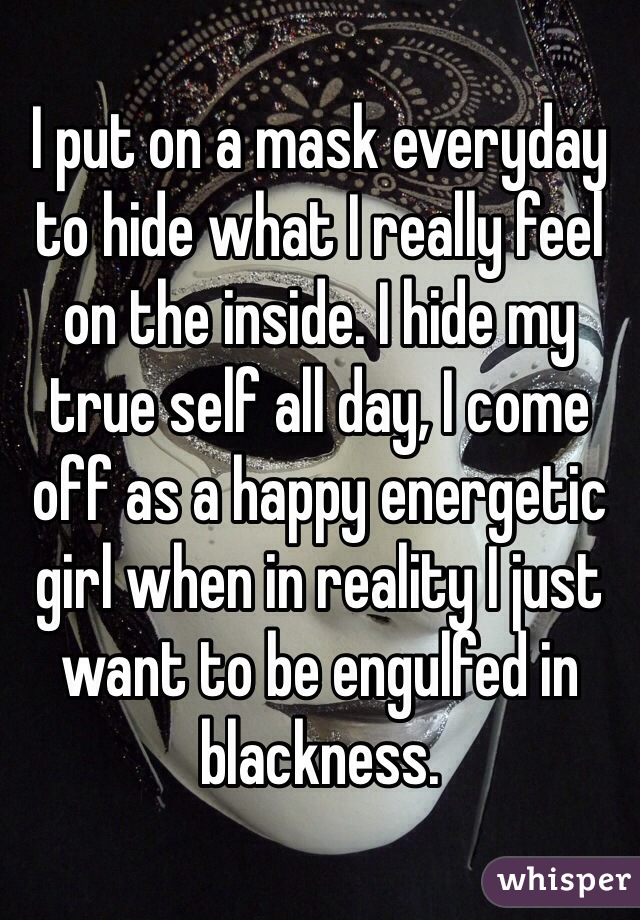 I put on a mask everyday to hide what I really feel on the inside. I hide my true self all day, I come off as a happy energetic girl when in reality I just want to be engulfed in blackness. 