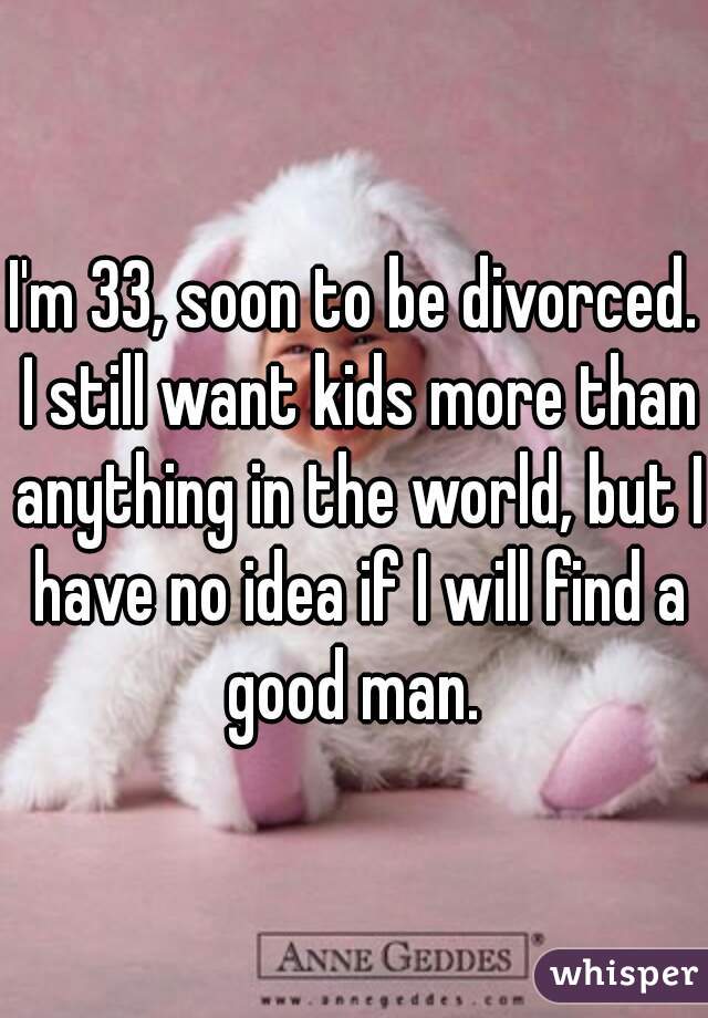 I'm 33, soon to be divorced. I still want kids more than anything in the world, but I have no idea if I will find a good man. 