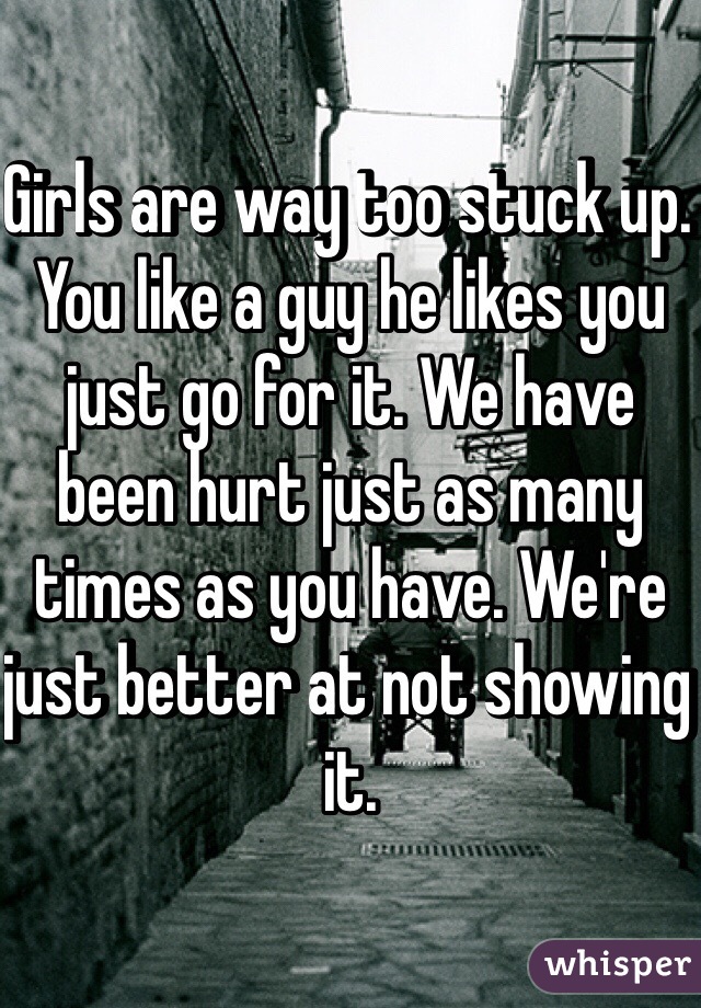 Girls are way too stuck up. You like a guy he likes you just go for it. We have been hurt just as many times as you have. We're just better at not showing it. 