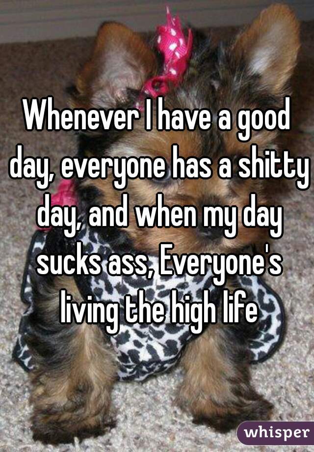 Whenever I have a good day, everyone has a shitty day, and when my day sucks ass, Everyone's living the high life