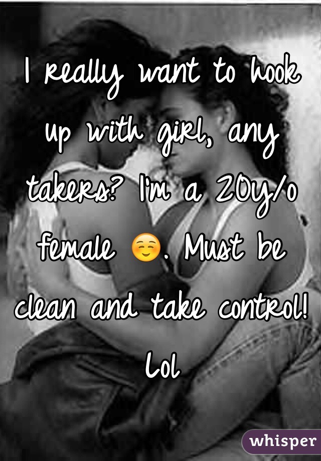 I really want to hook up with girl, any takers? I'm a 20y/o female ☺️. Must be clean and take control! Lol 