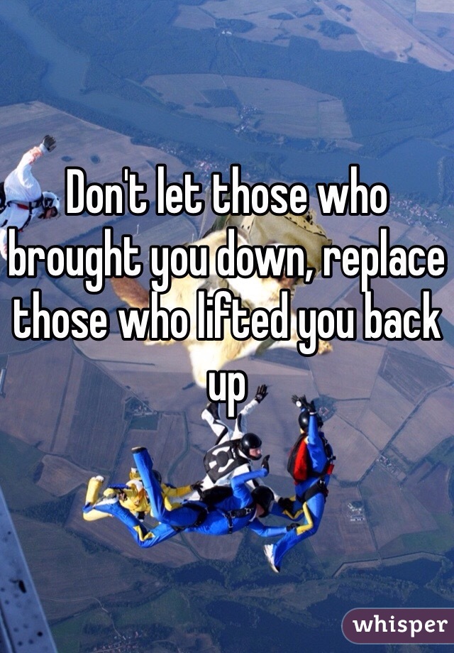 Don't let those who brought you down, replace those who lifted you back up
