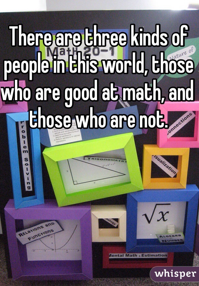 There are three kinds of people in this world, those who are good at math, and those who are not.