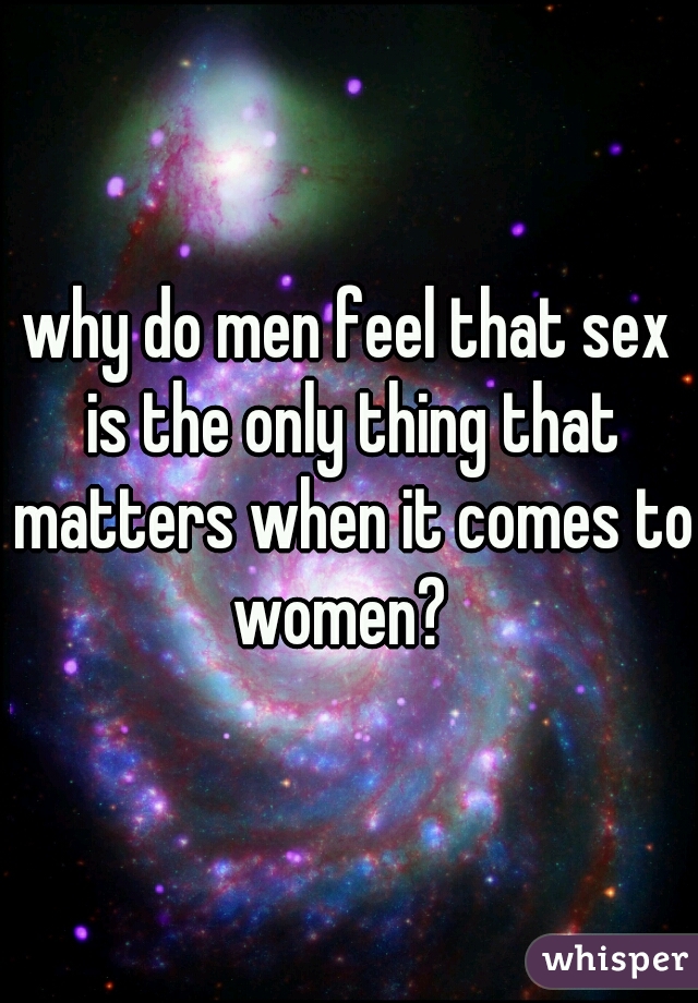 why do men feel that sex is the only thing that matters when it comes to women?  