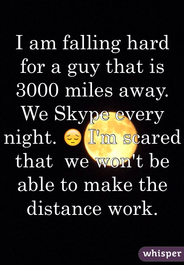 I am falling hard for a guy that is 3000 miles away. We Skype every night. 😔 I'm scared that  we won't be able to make the distance work. 
