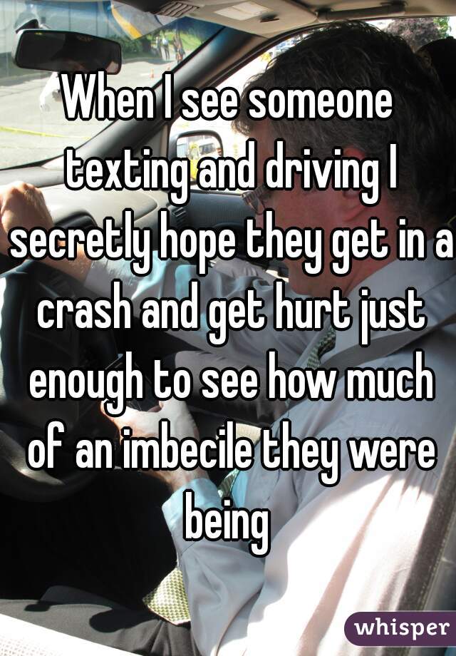 When I see someone texting and driving I secretly hope they get in a crash and get hurt just enough to see how much of an imbecile they were being 