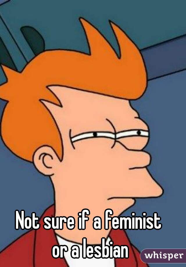 Not sure if a feminist 
or a lesbian