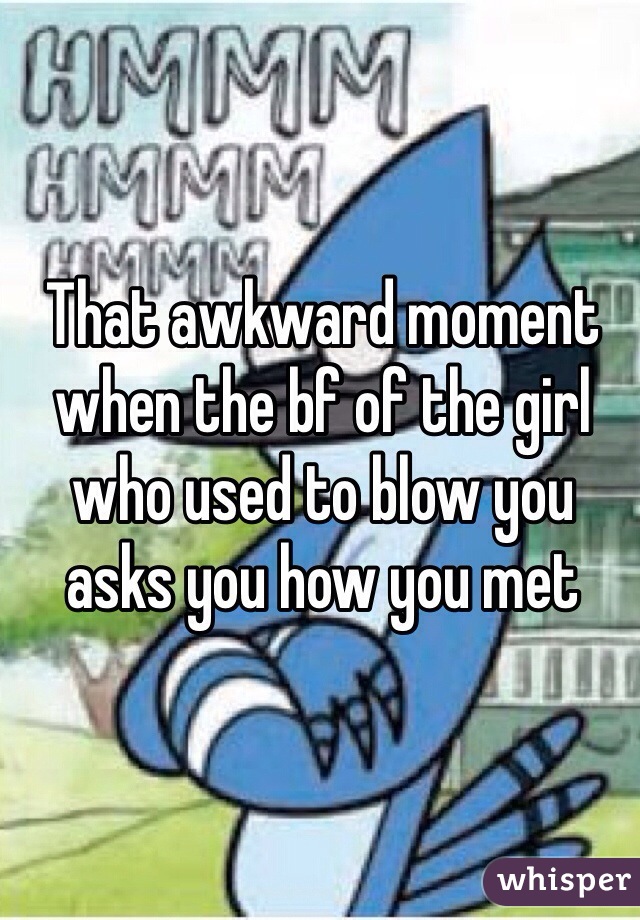 That awkward moment when the bf of the girl who used to blow you asks you how you met