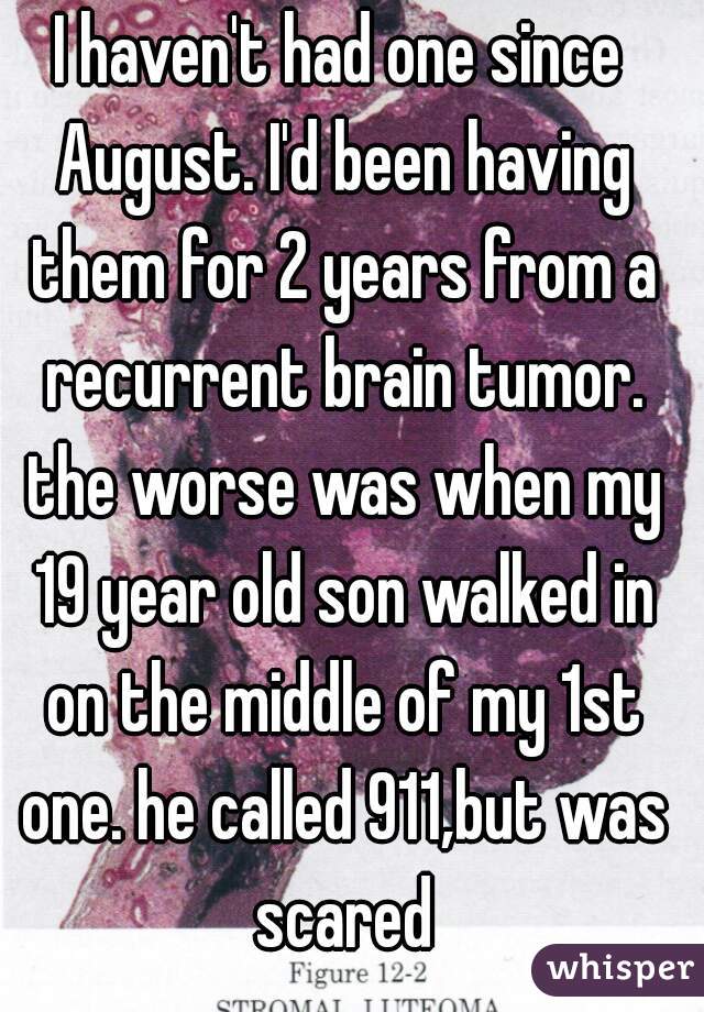 I haven't had one since August. I'd been having them for 2 years from a recurrent brain tumor. the worse was when my 19 year old son walked in on the middle of my 1st one. he called 911,but was scared