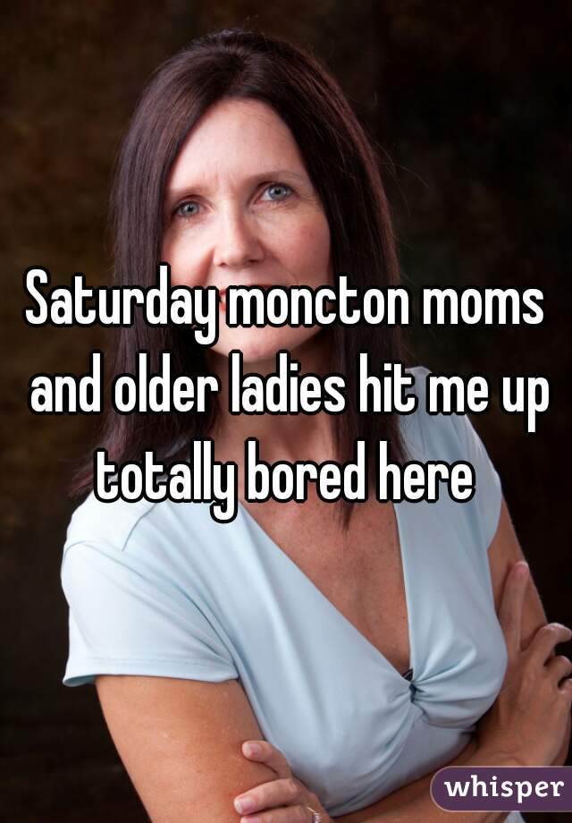 Saturday moncton moms and older ladies hit me up totally bored here 