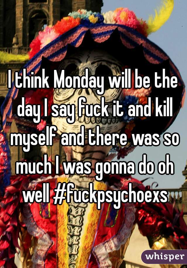 I think Monday will be the day I say fuck it and kill myself and there was so much I was gonna do oh well #fuckpsychoexs