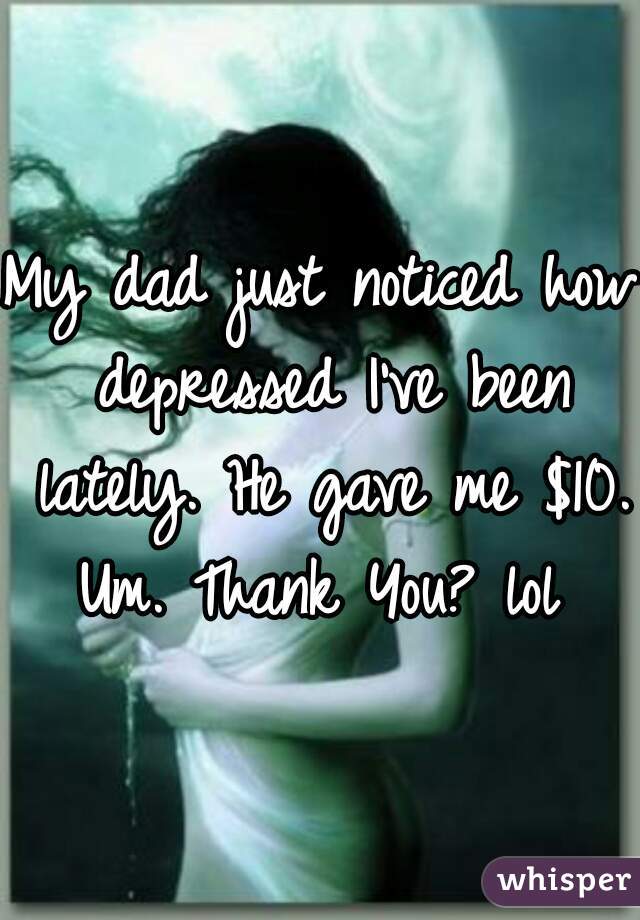 My dad just noticed how depressed I've been lately. He gave me $10. Um. Thank You? lol 