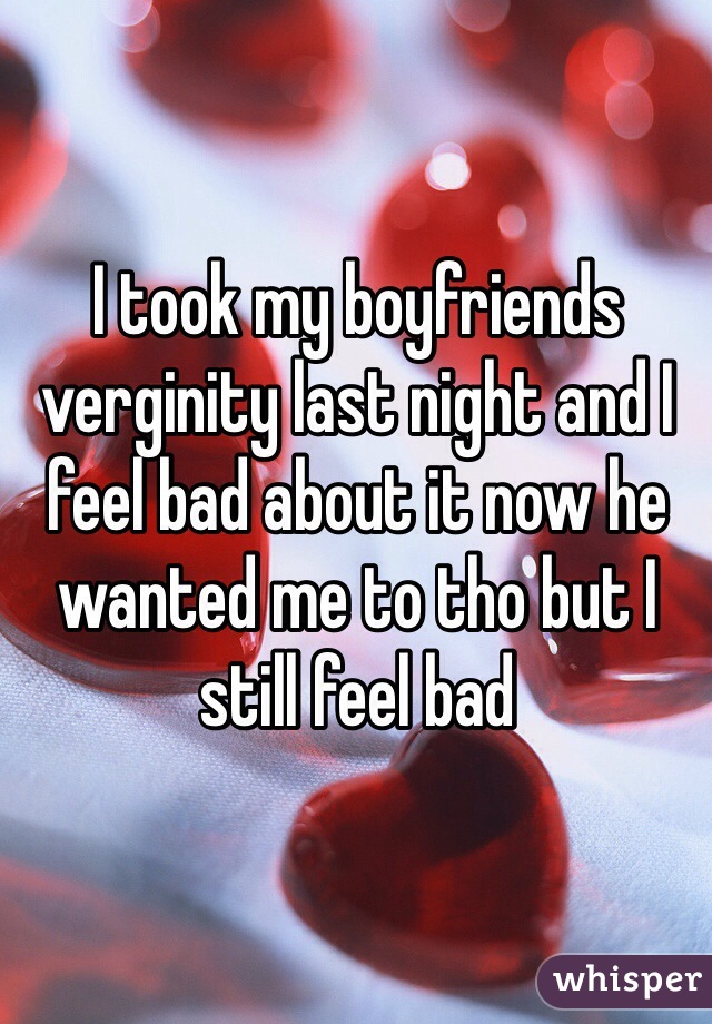 I took my boyfriends verginity last night and I feel bad about it now he wanted me to tho but I still feel bad 